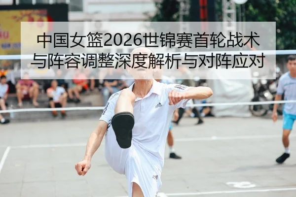 中国女篮2026世锦赛首轮战术与阵容调整深度解析与对阵应对